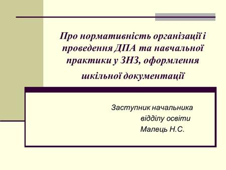 Про нормативність організації і проведення ДПА та навчальної практики у ЗНЗ, оформлення шкільної документації Заступник начальника відділу освіти Малець.