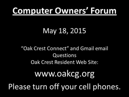 Computer Owners’ Forum May 18, 2015 “Oak Crest Connect” and Gmail email Questions Oak Crest Resident Web Site: www.oakcg.org Please turn off your cell.