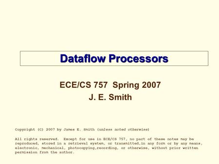 Dataflow Processors ECE/CS 757 Spring 2007 J. E. Smith Copyright (C) 2007 by James E. Smith (unless noted otherwise) All rights reserved. Except for use.