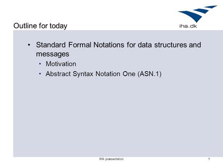 IHA præsentation1 Outline for today Standard Formal Notations for data structures and messages Motivation Abstract Syntax Notation One (ASN.1)