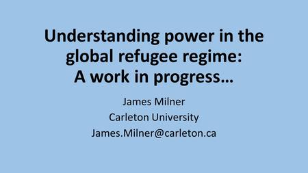 Understanding power in the global refugee regime: A work in progress… James Milner Carleton University