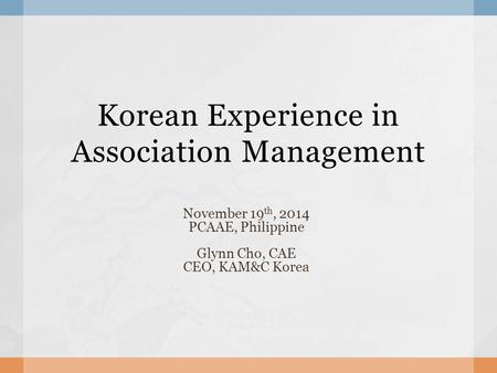 Korean Experience in Association Management November 19 th, 2014 PCAAE, Philippine Glynn Cho, CAE CEO, KAM&C Korea.