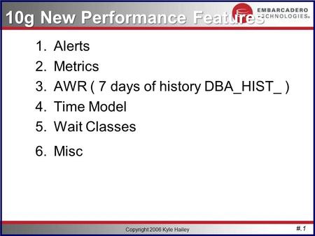 #.1 Copyright 2006 Kyle Hailey 10g New Performance Features 1.Alerts 2.Metrics 3.AWR ( 7 days of history DBA_HIST_ ) 4.Time Model 5.Wait Classes 6.Misc.