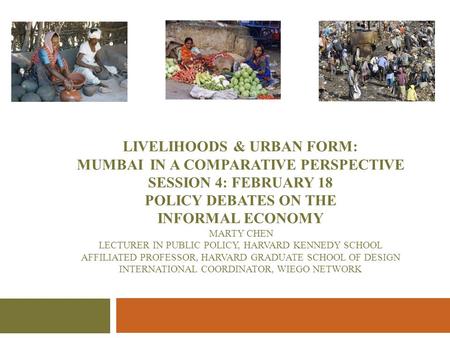 LIVELIHOODS & URBAN FORM: MUMBAI IN A COMPARATIVE PERSPECTIVE SESSION 4: February 18 POLICY DEBATES ON THE INFORMAL ECONOMY Marty Chen Lecturer in Public.