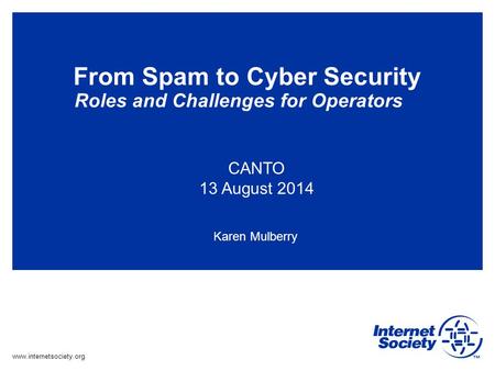 Www.internetsociety.org From Spam to Cyber Security Roles and Challenges for Operators CANTO 13 August 2014 Karen Mulberry.