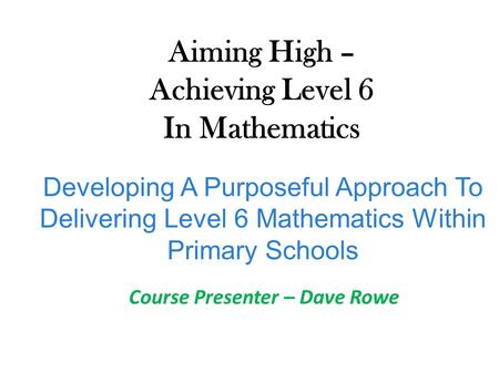 Developing A Purposeful Approach To Delivering Level 6 Mathematics Within Primary Schools Aiming High – Achieving Level 6 In Mathematics Course Presenter.