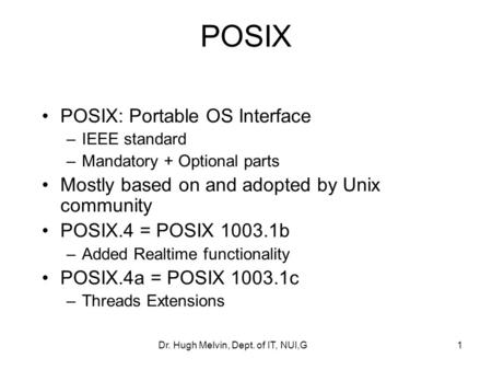 Dr. Hugh Melvin, Dept. of IT, NUI,G1 POSIX POSIX: Portable OS Interface –IEEE standard –Mandatory + Optional parts Mostly based on and adopted by Unix.