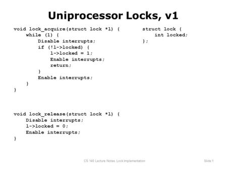 CS 140 Lecture Notes: Lock ImplementationSlide 1 Uniprocessor Locks, v1 void lock_acquire(struct lock *l) { while (1) { Disable interrupts; if (!l->locked)