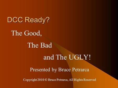 DCC Ready? The Good, The Bad and The UGLY! Presented by Bruce Petrarca Copyright 2010 © Bruce Petrarca, All Rights Reserved.