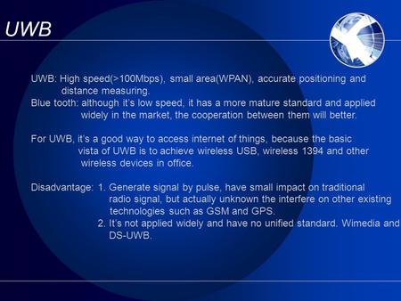 UWB UWB: High speed(>100Mbps), small area(WPAN), accurate positioning and distance measuring. Blue tooth: although it’s low speed, it has a more mature.