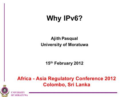 UNIVERSITY OF MORATUWA Africa - Asia Regulatory Conference 2012 Colombo, Sri Lanka Why IPv6? Ajith Pasqual University of Moratuwa 15 th February 2012.