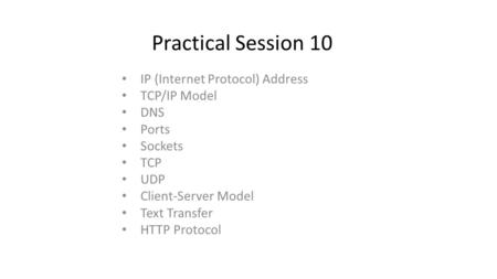 Practical Session 10 IP (Internet Protocol) Address TCP/IP Model DNS Ports Sockets TCP UDP Client-Server Model Text Transfer HTTP Protocol.