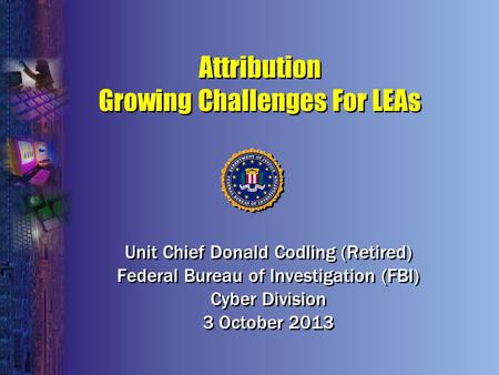 Attribution Growing Challenges For LEAs Unit Chief Donald Codling (Retired) Federal Bureau of Investigation (FBI) Cyber Division 3 October 2013 Unit Chief.