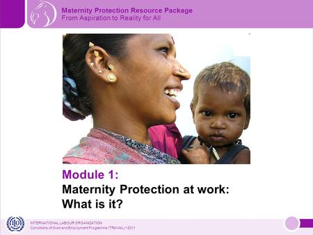 INTERNATIONAL LABOUR ORGANIZATION Conditions of Work and Employment Programme (TRAVAIL) 2011 Maternity Protection Resource Package From Aspiration to Reality.