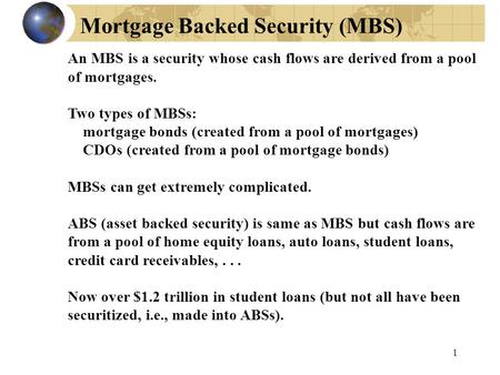 Mortgage Backed Security (MBS) 1 An MBS is a security whose cash flows are derived from a pool of mortgages. Two types of MBSs: mortgage bonds (created.