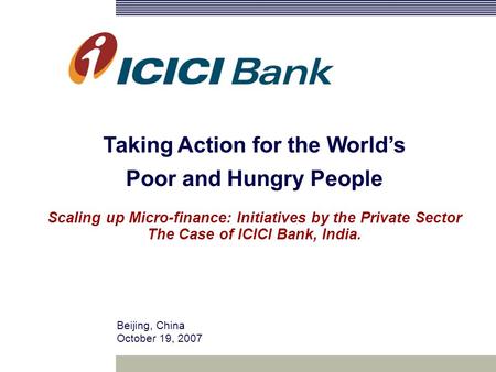 Beijing, China October 19, 2007 Taking Action for the World’s Poor and Hungry People Scaling up Micro-finance: Initiatives by the Private Sector The Case.