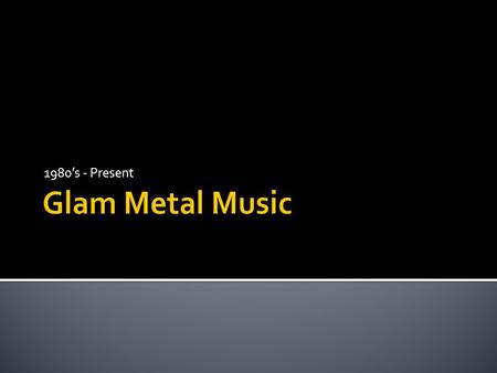 1980’s - Present.  1980’s glam metal developed out of the disco and rock movements of the 70’s.  The 1980’s were all about excess, and the music scene.