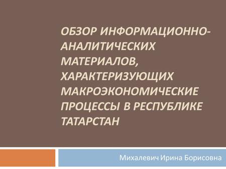 ОБЗОР ИНФОРМАЦИОННО - АНАЛИТИЧЕСКИХ МАТЕРИАЛОВ, ХАРАКТЕРИЗУЮЩИХ МАКРОЭКОНОМИЧЕСКИЕ ПРОЦЕССЫ В РЕСПУБЛИКЕ ТАТАРСТАН Михалевич Ирина Борисовна.