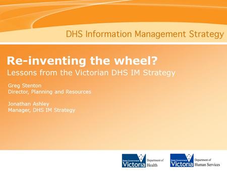 Re-inventing the wheel? Lessons from the Victorian DHS IM Strategy Greg Stenton Director, Planning and Resources Jonathan Ashley Manager, DHS IM Strategy.