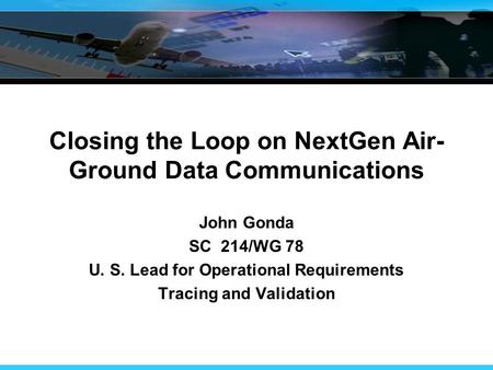 Closing the Loop on NextGen Air- Ground Data Communications John Gonda SC 214/WG 78 U. S. Lead for Operational Requirements Tracing and Validation.