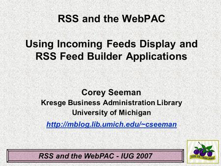 RSS and the WebPAC - IUG 2007 RSS and the WebPAC Using Incoming Feeds Display and RSS Feed Builder Applications Corey Seeman Kresge Business Administration.