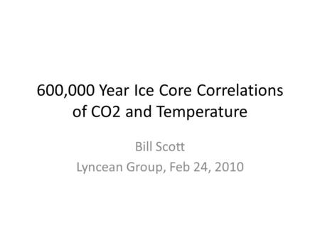 600,000 Year Ice Core Correlations of CO2 and Temperature Bill Scott Lyncean Group, Feb 24, 2010.