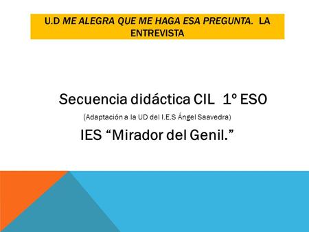 U.D ME ALEGRA QUE ME HAGA ESA PREGUNTA. LA ENTREVISTA Secuencia didáctica CIL 1º ESO ( Adaptación a la UD del I.E.S Ángel Saavedra) IES “Mirador del Genil.”