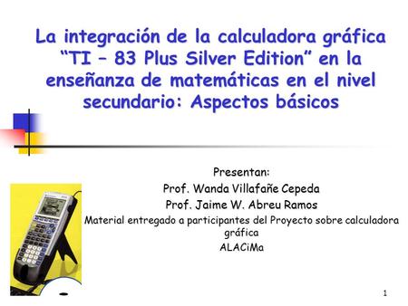 1 La integración de la calculadora gráfica “TI – 83 Plus Silver Edition” en la enseñanza de matemáticas en el nivel secundario: Aspectos básicos Presentan: