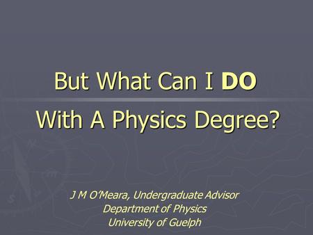 J M O’Meara, Undergraduate Advisor Department of Physics University of Guelph But What Can I DO With A Physics Degree?