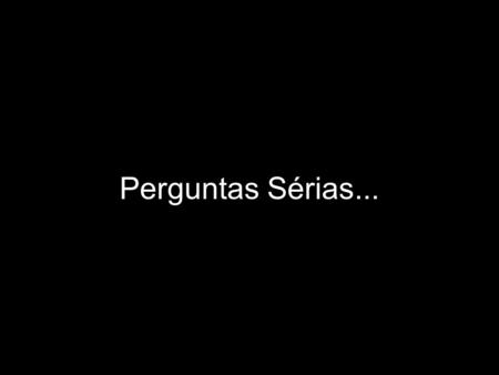 Perguntas Sérias... IMPORTANTE Vale a pena refletir sobre cada uma das perguntas abaixo, sem levar o assunto simplesmente como mais uma piada. São perguntas.