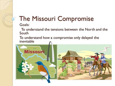 The Missouri Compromise Goals: To understand the tensions between the North and the South To understand how a compromise only delayed the inevitable.