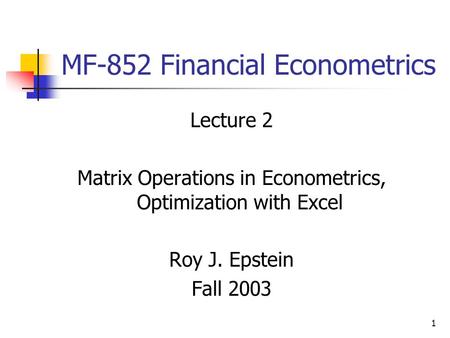 1 MF-852 Financial Econometrics Lecture 2 Matrix Operations in Econometrics, Optimization with Excel Roy J. Epstein Fall 2003.