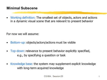 CS 664, Session 20 1 Minimal Subscene Working definition: The smallest set of objects, actors and actions in a dynamic visual scene that are relevant to.