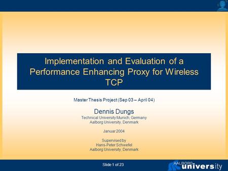 Slide 1 of 23 Implementation and Evaluation of a Performance Enhancing Proxy for Wireless TCP Master Thesis Project (Sep 03 – April 04) Dennis Dungs Technical.