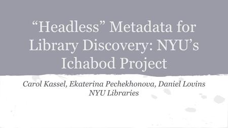 Carol Kassel, Ekaterina Pechekhonova, Daniel Lovins NYU Libraries “Headless” Metadata for Library Discovery: NYU’s Ichabod Project.