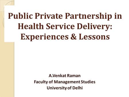 Public Private Partnership in Health Service Delivery: Experiences & Lessons A.Venkat Raman Faculty of Management Studies University of Delhi.