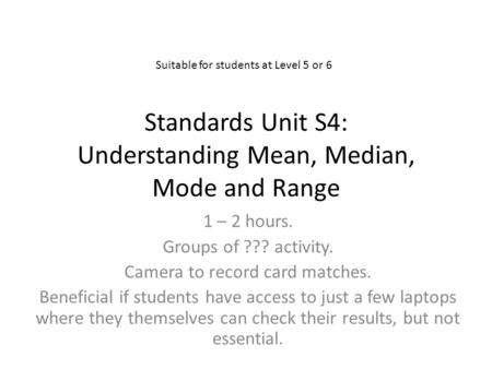 Standards Unit S4: Understanding Mean, Median, Mode and Range 1 – 2 hours. Groups of ??? activity. Camera to record card matches. Beneficial if students.