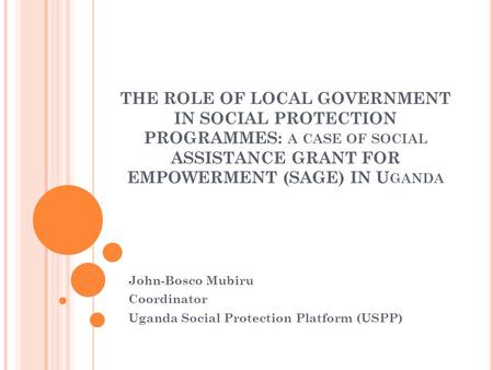 THE ROLE OF LOCAL GOVERNMENT IN SOCIAL PROTECTION PROGRAMMES: A CASE OF SOCIAL ASSISTANCE GRANT FOR EMPOWERMENT (SAGE) IN U GANDA John-Bosco Mubiru Coordinator.