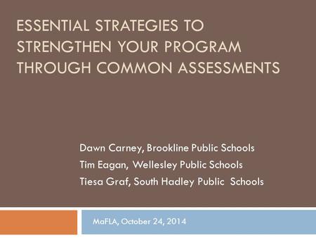 ESSENTIAL STRATEGIES TO STRENGTHEN YOUR PROGRAM THROUGH COMMON ASSESSMENTS Dawn Carney, Brookline Public Schools Tim Eagan, Wellesley Public Schools Tiesa.