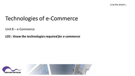 Live the dream… Technologies of e-Commerce Unit 8 – e-Commerce LO1 : Know the technologies required for e-commerce.