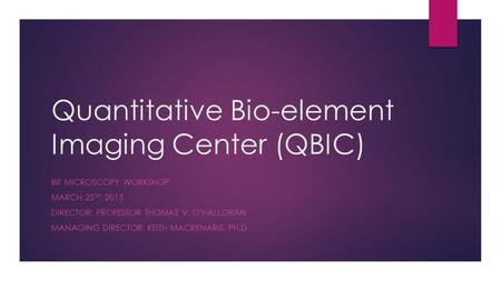 Quantitative Bio-element Imaging Center (QBIC) BIF MICROSCOPY WORKSHOP MARCH 25 TH, 2015 DIRECTOR: PROFESSOR THOMAS V. O’HALLORAN MANAGING DIRECTOR: KEITH.