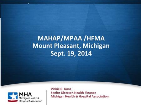 1 MAHAP/MPAA /HFMA Mount Pleasant, Michigan Sept. 19, 2014 Vickie R. Kunz Senior Director, Health Finance Michigan Health & Hospital Association.