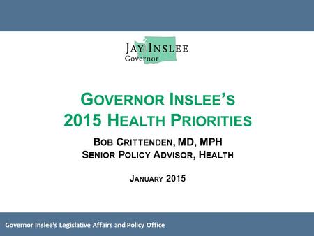 Governor Inslee’s Legislative Affairs and Policy Office G OVERNOR I NSLEE ’ S 2015 H EALTH P RIORITIES B OB C RITTENDEN, MD, MPH S ENIOR P OLICY A DVISOR,