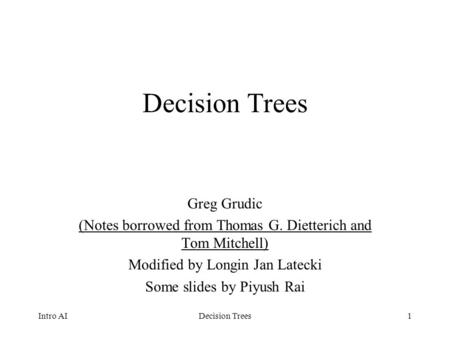 1 Decision Trees Greg Grudic (Notes borrowed from Thomas G. Dietterich and Tom Mitchell) Modified by Longin Jan Latecki Some slides by Piyush Rai Intro.