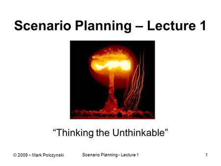 Scenario Planning - Lecture 11 Scenario Planning – Lecture 1 “Thinking the Unthinkable” © 2009 ~ Mark Polczynski.