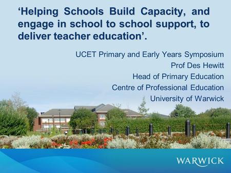 ‘Helping Schools Build Capacity, and engage in school to school support, to deliver teacher education’. UCET Primary and Early Years Symposium Prof Des.