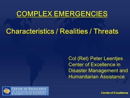 Center of Excellence COMPLEX EMERGENCIES Characteristics / Realities / Threats Col (Ret) Peter Leentjes Center of Excellence in Disaster Management and.