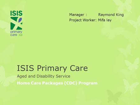 ISIS Primary Care Aged and Disability Service Home Care Packages (CDC) Program Manager : Raymond King Project Worker: Mifa lay.