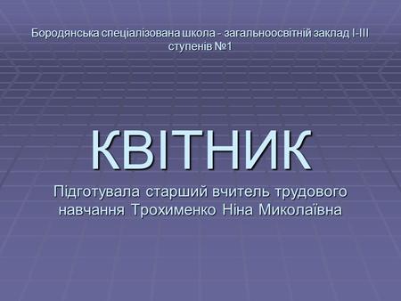 Бородянська спеціалізована школа - загальноосвітній заклад І-ІІІ ступенів №1 КВІТНИК Підготувала старший вчитель трудового навчання Трохименко Ніна Миколаївна.