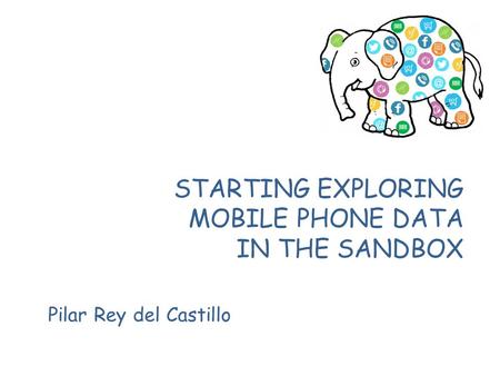 STARTING EXPLORING MOBILE PHONE DATA IN THE SANDBOX Pilar Rey del Castillo.